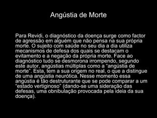 Angústia de Morte

Para Revidi, o diagnóstico da doença surge como factor
de agressão em alguém que não pensa na sua própria
morte. O sujeito com saúde no seu dia a dia utiliza
mecanismos de defesa dos quais se destacam o
evitamento e a negação da própria morte. Face ao
diagnóstico tudo se desmorona irrompendo, segundo
este autor, angústias múltiplas como a “angústia de
morte”. Esta, tem a sua origem no real, o que a distingue
de uma angústia neurótica. Nesse momento essa
angústia é tão destruturante que se pode comparar a um
“estado vertiginoso” (dando-se uma sideração das
defesas, uma obnibulação provocada pela ideia da sua
doença).
 