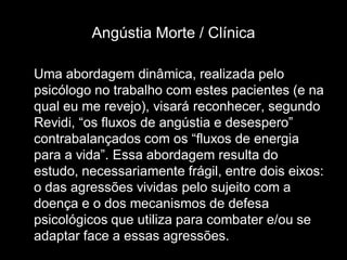 Angústia Morte / Clínica

Uma abordagem dinâmica, realizada pelo
psicólogo no trabalho com estes pacientes (e na
qual eu me revejo), visará reconhecer, segundo
Revidi, “os fluxos de angústia e desespero”
contrabalançados com os “fluxos de energia
para a vida”. Essa abordagem resulta do
estudo, necessariamente frágil, entre dois eixos:
o das agressões vividas pelo sujeito com a
doença e o dos mecanismos de defesa
psicológicos que utiliza para combater e/ou se
adaptar face a essas agressões.
 