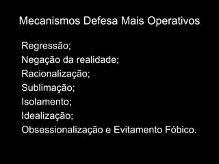Mecanismos Defesa Mais Operativos

Regressão;
Negação da realidade;
Racionalização;
Sublimação;
Isolamento;
Idealização;
Obsessionalização e Evitamento Fóbico.
 