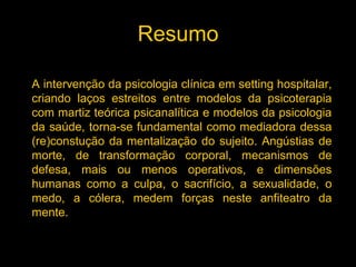 Resumo

A intervenção da psicologia clínica em setting hospitalar,
criando laços estreitos entre modelos da psicoterapia
com martiz teórica psicanalítica e modelos da psicologia
da saúde, torna-se fundamental como mediadora dessa
(re)constução da mentalização do sujeito. Angústias de
morte, de transformação corporal, mecanismos de
defesa, mais ou menos operativos, e dimensões
humanas como a culpa, o sacrifício, a sexualidade, o
medo, a cólera, medem forças neste anfiteatro da
mente.
 