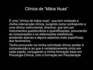 Clínica de “Mãos Nuas”

É uma “clínica de mãos nuas”, que tem norteado a
minha intervenção clínica, surgindo como contraponto a
uma clínica instrumental, directiva, que tem por
instrumentos questionários e quantificações, procurando
as comparações e as elaborações estatísticas,
acedendo apenas a alguns aspectos mais superficiais
dos fenómenos.
Tenho procurado na minha actividade clínica aceder à
compreensão e ao que é verdadeiramente único em
cada sujeito, conjugando a minha formação base em
Psicologia Clínica, com a formação em Psicoterapia.
 