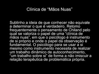 Clínica de “Mãos Nuas”

Sublinho a ideia de que conhecer não equivale
a determinar o que é verdadeiro. Retomo
frequentemente o pensamento de Chiland pelo
qual se valoriza o papel de uma “clínica de
mãos nuas”, em que o psicólogo é instrumento
de si próprio e onde o papel da observação é
fundamental. O psicólogo para se usar a si
mesmo como instrumento necessita de realizar
um trabalho dinâmico de autoconhecimento,
“um trabalho sobre si” de forma a não imiscuir a
relação terapêutica de problemática própria.
 