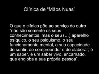 Clínica de “Mãos Nuas”


O que o clínico põe ao serviço do outro
“não são somente os seus
conhecimentos, mas o seu (…) aparelho
psíquico, o seu psiquismo, o seu
funcionamento mental, a sua capacidade
de sentir, de compreender e de elaborar; é
um saber, é um saber vivo, encarnado,
que engloba a sua própria pessoa”.
 