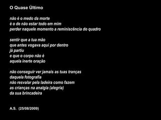 O Quase Último

não é o medo da morte
é o de não estar todo em mim
perder naquele momento a reminiscência do quadro

sentir que a tua mão
que antes vogava aqui por dentro
já partiu
e que o corpo não é
aquela inerte oração

não conseguir ver jamais as tuas tranças
daquela fotografia
não resvalar pela ladeira como fazem
as crianças na analgia (alegria)
da sua brincadeira


A.S. (25/08/2009)
 
