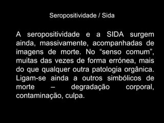Seropositividade / Sida

A seropositividade e a SIDA surgem
ainda, massivamente, acompanhadas de
imagens de morte. No “senso comum”,
muitas das vezes de forma errónea, mais
do que qualquer outra patologia orgânica.
Ligam-se ainda a outros simbólicos de
morte     –     degradação      corporal,
contaminação, culpa.
 