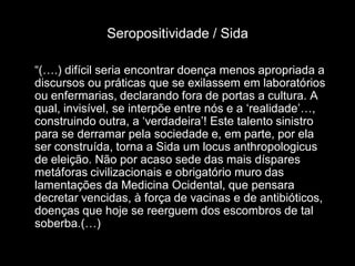 Seropositividade / Sida

“(….) difícil seria encontrar doença menos apropriada a
discursos ou práticas que se exilassem em laboratórios
ou enfermarias, declarando fora de portas a cultura. A
qual, invisível, se interpõe entre nós e a „realidade‟…,
construindo outra, a „verdadeira‟! Este talento sinistro
para se derramar pela sociedade e, em parte, por ela
ser construída, torna a Sida um locus anthropologicus
de eleição. Não por acaso sede das mais díspares
metáforas civilizacionais e obrigatório muro das
lamentações da Medicina Ocidental, que pensara
decretar vencidas, à força de vacinas e de antibióticos,
doenças que hoje se reerguem dos escombros de tal
soberba.(…)
 