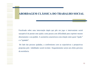 ABORDAGEM CLÁSSICA DO TRABALHO SOCIAL




Focalizada sobre uma intervenção dupla que põe em jogo o interveniente social
susceptível de prestar uma ajuda a uma pessoa com dificuldade para exprimir mesmo
directamente o seu pedido. A assimetria caracterizava esta relação entre quem "ajuda:"
e o "ajudado".

Do lado das pessoas ajudadas, a conformismo com as expectativas e perspectivas
propostas pelo trabalhador social revelam frequentemente serem um efeito perverso
da assistência.




                                                                                         11
 