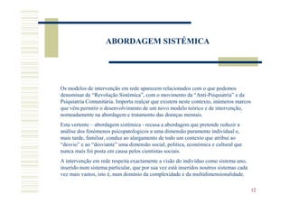 ABORDAGEM SISTÉMICA




Os modelos de intervenção em rede aparecem relacionados com o que podemos
denominar de “Revolução Sistémica”, com o movimento da “Anti-Psiquiatria” e da
Psiquiatria Comunitária. Importa realçar que existem neste contexto, inúmeros marcos
que vêm permitir o desenvolvimento de um novo modelo teórico e de intervenção,
nomeadamente na abordagem e tratamento das doenças mentais.
Esta vertente – abordagem sistémica - recusa a abordagem que pretende reduzir a
análise dos fenómenos psicopatologicos a uma dimensão puramente individual e,
mais tarde, familiar, conduz ao alargamento de todo um contexto que atribuí ao
“desvio” e ao “desviante” uma dimensão social, politica, económica e cultural que
nunca mais foi posta em causa pelos cientistas sociais.
A intervenção em rede respeita exactamente a visão do indivíduo como sistema uno,
inserido num sistema particular, que por sua vez está inseridos noutros sistemas cada
vez mais vastos, isto é, num domínio da complexidade e da multidimensionalidade.

                                                                                        12
 