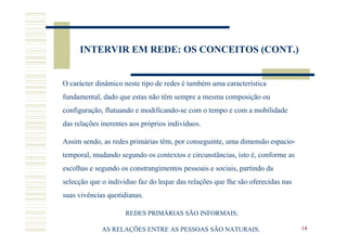 INTERVIR EM REDE: OS CONCEITOS (CONT.)


O carácter dinâmico neste tipo de redes é também uma característica
fundamental, dado que estas não têm sempre a mesma composição ou
configuração, flutuando e modificando-se com o tempo e com a mobilidade
das relações inerentes aos próprios indivíduos.

Assim sendo, as redes primárias têm, por conseguinte, uma dimensão espacio-
temporal, mudando segundo os contextos e circunstâncias, isto é, conforme as
escolhas e segundo os constrangimentos pessoais e sociais, partindo da
selecção que o individuo faz do leque das relações que lhe são oferecidas nas
suas vivências quotidianas.

                     REDES PRIMÁRIAS SÃO INFORMAIS;

             AS RELAÇÕES ENTRE AS PESSOAS SÃO NATURAIS.                         14
 
