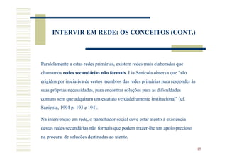 INTERVIR EM REDE: OS CONCEITOS (CONT.)



Paralelamente a estas redes primárias, existem redes mais elaboradas que
chamamos redes secundárias não formais. Lia Sanicola observa que "são
erigidos por iniciativa de certos membros das redes primárias para responder às
suas próprias necessidades, para encontrar soluções para as dificuldades
comuns sem que adquiram um estatuto verdadeiramente institucional" (cf.
Sanicola, 1994 p. 193 e 194).

Na intervenção em rede, o trabalhador social deve estar atento à existência
destas redes secundárias não formais que podem trazer-lhe um apoio precioso
na procura de soluções destinadas ao utente.

                                                                                  15
 