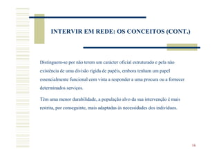 INTERVIR EM REDE: OS CONCEITOS (CONT.)



Distinguem-se por não terem um carácter oficial estruturado e pela não
existência de uma divisão rígida de papéis, embora tenham um papel
essencialmente funcional com vista a responder a uma procura ou a fornecer
determinados serviços.

Têm uma menor durabilidade, a população alvo da sua intervenção é mais
restrita, por conseguinte, mais adaptadas às necessidades dos indivíduos.




                                                                             16
 