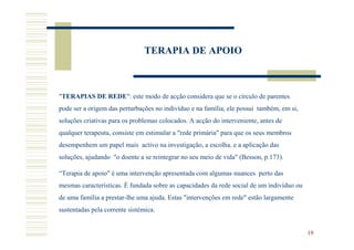TERAPIA DE APOIO



"TERAPIAS DE REDE": este modo de acção considera que se o círculo de parentes
pode ser a origem das perturbações no indivíduo e na família, ele possui também, em si,
soluções criativas para os problemas colocados. A acção do interveniente, antes de
qualquer terapeuta, consiste em estimular a "rede primária" para que os seus membros
desempenhem um papel mais activo na investigação, a escolha. e a aplicação das
soluções, ajudando "o doente a se reintegrar no seu meio de vida" (Besson, p.173).

“Terapia de apoio" é uma intervenção apresentada com algumas nuances perto das
mesmas características. É fundada sobre as capacidades da rede social de um indivíduo ou
de uma família a prestar-lhe uma ajuda. Estas "intervenções em rede" estão largamente
sustentadas pela corrente sistémica.


                                                                                           19
 
