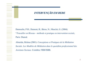 INTERVENÇÃO EM REDE




Dumoulin, P.H.; Dumont, R.; Bross, N.; Masclet, G. (2004):
“Travailler en Réseau – méthode et pratique en intervention sociale,
Paris: Dunod.

Almeida, Helena (2001). Conceptions et Pratiques de la Médiation
Sociale. Les Modèles de Médiation dans le quotidien professionnel des
Assistans Sociaux. Coimbra: FBB/ISBB.



                                                                        2
 
