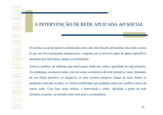 A INTERVENÇÃO DE REDE APLICADA AO SOCIAL



O sistema social de apoio é considerado como uma das funções primordiais das redes sociais
já que envolve transacções interpessoais e engloba um ou diversos tipos de apoio específicos
prestados por indivíduos, grupos ou instituições.

Trata-se também, de elaborar uma intervenção tendo em conta a qualidade da rede primaria.
As estratégias consistem então a ter em conta a existência da rede primária (vasta, limitada),
do seu efeito (positivo ou negativo), os seus recursos próprios (capaz de fazer frente ao
problema colocado ou não), os valores mobilizados que poderão entrar em conflito com os de
outras redes. Com base nesta análise, a intervenção é então decidida, a partir da rede
primária existente, ou tecendo outra rede para a circunstância.



                                                                                          20
 