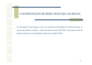 A INTERVENÇÃO DE REDE APLICADA AO SOCIAL



A intervenção de rede aparece como um instrumento privilegiado de desenvolvimento ao
serviço das políticas urbanas, o desenvolvimento social local (ISIC: intervenção social de
interesse colectivo) e/ou do trabalho social com os grupos (TSG).




                                                                                      21
 