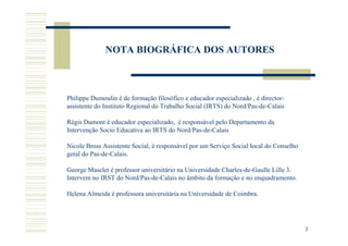 NOTA BIOGRÁFICA DOS AUTORES



Philippe Dumoulin é de formação filosófico e educador especializado , é director-
assistente do Instituto Regional do Trabalho Social (IRTS) do Nord/Pas-de-Calais

Régis Dumont é educador especializado, é responsável pelo Departamento da
Intervenção Socio Educativa ao IRTS do Nord/Pas-de-Calais

Nicole Bross Assistente Social, é responsável por um Serviço Social local do Conselho
geral do Pas-de-Calais.

George Masclet é professor universitário na Universidade Charles-de-Gaulle Lille 3.
Intervem no IRST do Nord/Pas-de-Calais no âmbito da formação e no enquadramento.

Helena Almeida é professora universitária na Universidade de Coimbra.




                                                                                        3
 