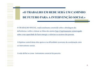 «O TRABALHO EM REDE SERÁ UM CAMINHO
       DE FUTURO PARA A INTERVENÇÃO SOCIAL»


O TRABALHO SOCIAL, tradicionalmente construído sobre a abordagem das
deficiências e sobre o elencar as faltas dos utentes hoje é legitimamente reinterrogado
sobre a sua capacidade de fazer emergir e valorizar os recursos das pessoas.



A hipótese central desta obra apoia-se na dificuldade recorrente da coordenação entre
os interventores sociais.



A rede define-se como instrumento essencial da parceria.




                                                                                          4
 
