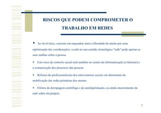 RISCOS QUE PODEM COMPROMETER O
                          TRABALHO EM REDES


    Ao nível ético, consiste em enquadrar mais a liberdade do utente por uma
optimização das coordenações: a rede no seu sentido etimológico "rede" pode apertar as
suas malhas sobre a pessoa.

    Este risco de controlo social está também no centro da informatização (a Internet) e
a comunicação dos processos das pessoas

    Reforço do profissionalismo dos interventores sociais em detrimento da
mobilização das redes primárias dos utentes

    Efeitos de derrapagem centrífuga e de autolégitimação, ou ainda encerramento da
rede sobre ela própria.


                                                                                           5
 