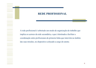 REDE PROFISSIONAL




A rede profissional é sobretudo um modo de organização do trabalho que
implica os actores da rede secundária, e que é destinada a facilitar a
coordenação entre profissionais de primeira linha que intervêm no âmbito
das suas missões, no dispositivo colocado a cargo do utente.




                                                                           6
 