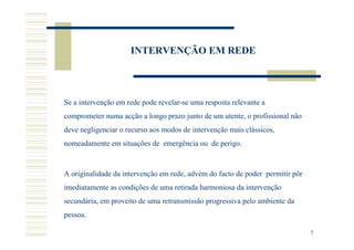 INTERVENÇÃO EM REDE




Se a intervenção em rede pode revelar-se uma resposta relevante a
comprometer numa acção a longo prazo junto de um utente, o profissional não
deve negligenciar o recurso aos modos de intervenção mais clássicos,
nomeadamente em situações de emergência ou de perigo.



A originalidade da intervenção em rede, advém do facto de poder permitir pôr
imediatamente as condições de uma retirada harmoniosa da intervenção
secundária, em proveito de uma retransmissão progressiva pelo ambiente da
pessoa.

                                                                               7
 