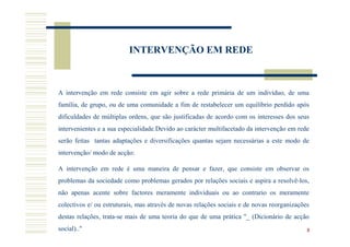 INTERVENÇÃO EM REDE



A intervenção em rede consiste em agir sobre a rede primária de um indivíduo, de uma
família, de grupo, ou de uma comunidade a fim de restabelecer um equilíbrio perdido após
dificuldades de múltiplas ordens, que são justificadas de acordo com os interesses dos seus
intervenientes e a sua especialidade.Devido ao carácter multifacetado da intervenção em rede
serão feitas tantas adaptações e diversificações quantas sejam necessárias a este modo de
intervenção/ modo de acção:

A intervenção em rede é uma maneira de pensar e fazer, que consiste em observar os
problemas da sociedade como problemas gerados por relações sociais e aspira a resolvê-los,
não apenas acente sobre factores meramente individuais ou ao contrario os meramente
colectivos e/ ou estruturais, mas através de novas relações sociais e de novas reorganizações
destas relações, trata-se mais de uma teoria do que de uma prática "_ (Dicionário de acção
social).."                                                                                  8
 