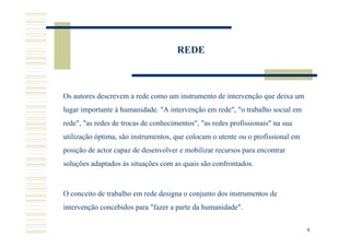 REDE



Os autores descrevem a rede como um instrumento de intervenção que deixa um
lugar importante à humanidade. "A intervenção em rede", "o trabalho social em
rede", "as redes de trocas de conhecimentos", "as redes profissionais" na sua
utilização óptima, são instrumentos, que colocam o utente ou o profissional em
posição de actor capaz de desenvolver e mobilizar recursos para encontrar
soluções adaptados às situações com as quais são confrontados.



O conceito de trabalho em rede designa o conjunto dos instrumentos de
intervenção concebidos para "fazer a parte da humanidade".


                                                                                 9
 