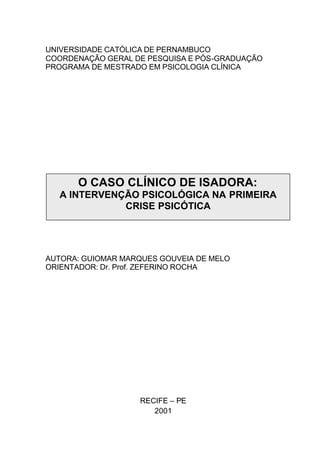 UNIVERSIDADE CATÓLICA DE PERNAMBUCO
COORDENAÇÃO GERAL DE PESQUISA E PÓS-GRADUAÇÃO
PROGRAMA DE MESTRADO EM PSICOLOGIA CLÍNICA
AUTORA: GUIOMAR MARQUES GOUVEIA DE MELO
ORIENTADOR: Dr. Prof. ZEFERINO ROCHA
RECIFE – PE
2001
O CASO CLÍNICO DE ISADORA:
A INTERVENÇÃO PSICOLÓGICA NA PRIMEIRA
CRISE PSICÓTICA
 