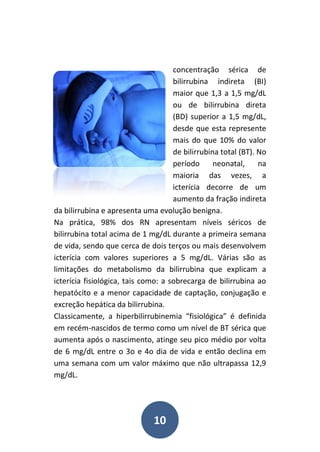 10
concentração sérica de
bilirrubina indireta (BI)
maior que 1,3 a 1,5 mg/dL
ou de bilirrubina direta
(BD) superior a 1,5 mg/dL,
desde que esta represente
mais do que 10% do valor
de bilirrubina total (BT). No
período neonatal, na
maioria das vezes, a
icterícia decorre de um
aumento da fração indireta
da bilirrubina e apresenta uma evolução benigna.
Na prática, 98% dos RN apresentam níveis séricos de
bilirrubina total acima de 1 mg/dL durante a primeira semana
de vida, sendo que cerca de dois terços ou mais desenvolvem
icterícia com valores superiores a 5 mg/dL. Várias são as
limitações do metabolismo da bilirrubina que explicam a
icterícia fisiológica, tais como: a sobrecarga de bilirrubina ao
hepatócito e a menor capacidade de captação, conjugação e
excreção hepática da bilirrubina.
Classicamente, a hiperbilirrubinemia “fisiológica” é definida
em recém-nascidos de termo como um nível de BT sérica que
aumenta após o nascimento, atinge seu pico médio por volta
de 6 mg/dL entre o 3o e 4o dia de vida e então declina em
uma semana com um valor máximo que não ultrapassa 12,9
mg/dL.
 