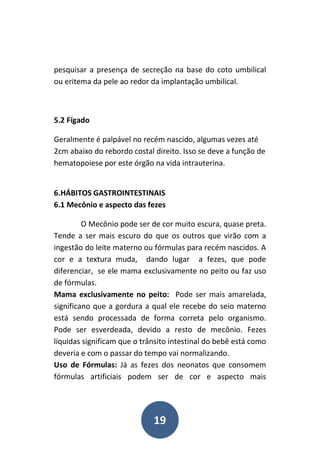 19
pesquisar a presença de secreção na base do coto umbilical
ou eritema da pele ao redor da implantação umbilical.
5.2 Fígado
Geralmente é palpável no recém nascido, algumas vezes até
2cm abaixo do rebordo costal direito. Isso se deve a função de
hematopoiese por este órgão na vida intrauterina.
6.HÁBITOS GASTROINTESTINAIS
6.1 Mecônio e aspecto das fezes
O Mecônio pode ser de cor muito escura, quase preta.
Tende a ser mais escuro do que os outros que virão com a
ingestão do leite materno ou fórmulas para recém nascidos. A
cor e a textura muda, dando lugar a fezes, que pode
diferenciar, se ele mama exclusivamente no peito ou faz uso
de fórmulas.
Mama exclusivamente no peito: Pode ser mais amarelada,
significano que a gordura a qual ele recebe do seio materno
está sendo processada de forma correta pelo organismo.
Pode ser esverdeada, devido a resto de mecônio. Fezes
líquidas significam que o trânsito intestinal do bebê está como
deveria e com o passar do tempo vai normalizando.
Uso de Fórmulas: Já as fezes dos neonatos que consomem
fórmulas artificiais podem ser de cor e aspecto mais
 
