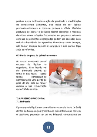 21
postura ereta facilitando a ação da gravidade e modificação
da consistência alimentar, que deixa de ser líquida
predominantemente e torna-se pastosa a sólida. Medidas
posturais de adotar o decúbito lateral esquerdo e medidas
dietéticas como refeições fracionadas, em pequenos volumes
com uso de alimentos engrossados podem ser adotadas para
reduzir a freqüência dos episódios. Orienta-se comer devagar,
não tomar líquidos durante as refeições e não dormir logo
após as refeições.
6.3 Perda de peso da primeira semana
Ao nascer, o neonato possui
excesso de líquido no
organismo. Este líquido vai
ser eliminado através da
urina e das fezes. Dessa
forma, consideram-se
normais tanto uma perda de
peso de até 10% ao nascer
quanto a sua recuperação
até o 15º dia de vida.
7) APARELHO UROGENITAL
7.1 Hidrocele
É presença de líquido em quantidades anormais (mais de 3ml)
dentro da túnica vaginal (membrana mais interna que contem
o testículo), podendo ser uni ou bilateral, comunicante ou
 