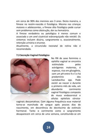 24
em cerca de 90% dos meninos aos 3 anos. Desta maneira, a
fimose no recém-nascido é fisiológica. Mesmo nas crianças
maiores e adolescentes, a fimose dita fisiológica pode cursar
sem problemas como obstrução, dor ou hematúria.
A fimose verdadeira ou patológica é menos comum e
associada a um anel cicatricial esbranquiçado não retrátil. Os
sintomas incluem disúria, sangramento e, ocasionalmente,
retenção urinária e enurese.
Atualmente, a circuncisão neonatal de rotina não é
recomendada.
7.3 Secreção Vaginal Fisiológica
No RN de sexo feminino o
epitélio vaginal se encontra
estimulado pelos
estrógenos maternos, é
espesso, rico em glicogênio,
com um pH entre 4 e 5 e há
predomínio dos
Lactobacillus spp. Pode
existir ao nascer e durante
o primeiro mês de vida, um
abundante corrimento
vaginal fisiológico composto
de muco endocervical e
células epiteliais cérvico-
vaginais descamativas. Com alguma frequência esse material
torna-se manchado de sangue após poucos dias do
nascimento, em decorrência do decréscimo do estímulo
hormonal. Tanto o corrimento como o sangramento
desaparecem em cerca de uma semana, constituindo-se em
 