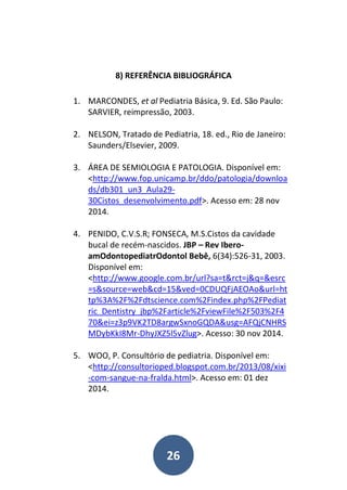 26
8) REFERÊNCIA BIBLIOGRÁFICA
1. MARCONDES, et al Pediatria Básica, 9. Ed. São Paulo:
SARVIER, reimpressão, 2003.
2. NELSON, Tratado de Pediatria, 18. ed., Rio de Janeiro:
Saunders/Elsevier, 2009.
3. ÁREA DE SEMIOLOGIA E PATOLOGIA. Disponível em:
<http://www.fop.unicamp.br/ddo/patologia/downloa
ds/db301_un3_Aula29-
30Cistos_desenvolvimento.pdf>. Acesso em: 28 nov
2014.
4. PENIDO, C.V.S.R; FONSECA, M.S.Cistos da cavidade
bucal de recém-nascidos. JBP – Rev Ibero-
amOdontopediatrOdontol Bebê, 6(34):526-31, 2003.
Disponível em:
<http://www.google.com.br/url?sa=t&rct=j&q=&esrc
=s&source=web&cd=15&ved=0CDUQFjAEOAo&url=ht
tp%3A%2F%2Fdtscience.com%2Findex.php%2FPediat
ric_Dentistry_jbp%2Farticle%2FviewFile%2F503%2F4
70&ei=z3p9VK2TD8argwSxnoGQDA&usg=AFQjCNHRS
MDybKkI8Mr-DhyJXZ5l5vZlug>. Acesso: 30 nov 2014.
5. WOO, P. Consultório de pediatria. Disponível em:
<http://consultorioped.blogspot.com.br/2013/08/xixi
-com-sangue-na-fralda.html>. Acesso em: 01 dez
2014.
 