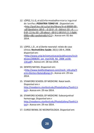 28
12. LÓPEZ, S.L.G, et al;Enfermedadherniaria inguinal
de laniñez.PEDIATRIA TOMO VII. Disponível em:
<http://gsdl.bvs.sld.cu/cgi-bin/library?e=d-00000-00--
-off-0pediatra--00-0----0-10-0---0---0direct-10---4-------
0-0l--11-hu-50---20-about---00-0-1-00-0-0-11-1-0gbk-
00&a=d&c=pediatra&cl=CL1>. Acesso em: 01 dez
2014.
13. LOPES, L.D., et al.Dente neonatal: relato de caso
clínico; RevInstCiênc Saúde; 26(1):130-4, 2008.
disponível em:
<http://www.unip.br/comunicacao/publicacoes/ics/e
dicoes/2008/01_jan_mar/V26_N1_2008_p130-
134.pdf>. Acesso em: 28 nov 2014.
14. DENTES NATAIS. Disponível em:
<http://www.lookfordiagnosis.com/mesh_info.php?t
erm=Dentes+Natais&lang=3>. Acesso em: 29 nov
2014.
15. STANFORD SCHOOL OF MEDICINE: Natal teeth.
Disponível em:<
http://newborns.stanford.edu/PhotoGallery/Teeth1.h
tml>. Acesso em: 29 nov 2014.
16. STANFORD SCHOOL OF MEDICINE: Subconjuntival
hemorrage. Disponível em:<
http://newborns.stanford.edu/PhotoGallery/Teeth1.h
tml>. Acesso em: 29 nov 2014.
17. CURSO BIENAL DE NEONATOLOGIA. Disponível em:
 