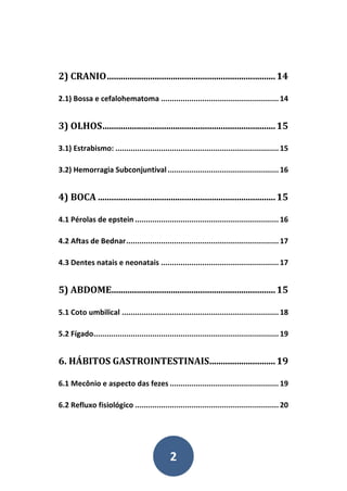 2
2) CRANIO..........................................................................14
2.1) Bossa e cefalohematoma ...................................................... 14
3) OLHOS............................................................................15
3.1) Estrabismo: ........................................................................... 15
3.2) Hemorragia Subconjuntival................................................... 16
4) BOCA ..............................................................................15
4.1 Pérolas de epstein .................................................................. 16
4.2 Aftas de Bednar...................................................................... 17
4.3 Dentes natais e neonatais ...................................................... 17
5) ABDOME........................................................................15
5.1 Coto umbilical ........................................................................ 18
5.2 Fígado..................................................................................... 19
6. HÁBITOS GASTROINTESTINAIS.............................19
6.1 Mecônio e aspecto das fezes .................................................. 19
6.2 Refluxo fisiológico .................................................................. 20
 