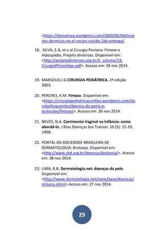 29
<https://bienalneo.wordpress.com/2009/06/04/lesio
nes-dermicas-en-el-recien-nacido-2da-entrega/
18. SILVA, E.A, et e al.Cirurgia Peniana: Fimose e
Hipospádia. Projeto diretrizes. Disponível em:
<http://projetodiretrizes.org.br/6_volume/14-
CirurgiaPFimoHipo.pdf>. Acesso em: 28 nov 2014.
19. MAKSOUD,J.G.CIRURGIA PEDIÁTRICA. 2ª edição.
2003.
20. PERCHES, K.M. Fimose. Disponível em:
<https://cirurgiapediatricacuritiba.wordpress.com/du
vidasfrequentes/doenca-do-penis-e-
testiculos/fimose/>. Acesso em: 30 nov 2014.
21. NEVES, N.A. Corrimento Vaginal na Infância: como
abordá-lo. J Bras Doenças Sex Transm. 10 (5): 15-19,
1998.
22. PORTAL DA SOCIEDADE BRASILEIRA DE
DERMATOLOGIA: Brotoeja. Disponível em:
<http://www.sbd.org.br/doencas/brotoeja/>. Acesso
em: 28 nov 2014.
23. LIMA, R.B. Dermatologia.net: doenças da pele.
Disponível em:
<http://www.dermatologia.net/novo/base/doencas/
miliaria.shtml> Acesso em: 27 nov 2014.
 