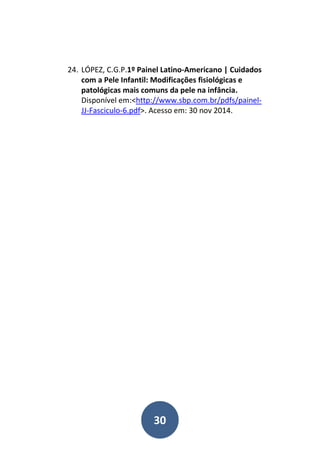30
24. LÓPEZ, C.G.P.1º Painel Latino-Americano | Cuidados
com a Pele Infantil: Modificações fisiológicas e
patológicas mais comuns da pele na infância.
Disponível em:<http://www.sbp.com.br/pdfs/painel-
JJ-Fasciculo-6.pdf>. Acesso em: 30 nov 2014.
 