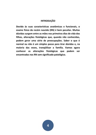 4
INTRODUÇÃO
Devido às suas características anatômicas e funcionais, o
exame físico do recém nascido (RN) é bem peculiar. Muitas
dúvidas surgem entre as mães nos primeiros dias de vida dos
filhos, alterações fisiológicas que, quando não conhecidas,
podem gerar uma série de preocupações. Saber o que é
normal ou não é um simples passo para tirar dúvidas e, na
maioria das vezes, tranqüilizar a família. Vamos agora
conhecer as alterações fisiológicas que podem ser
encontradas nos RN sem significado patológico.
 