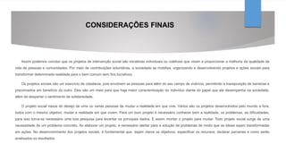 CONSIDERAÇÕES FINAIS
Assim podemos concluir que os projetos de intervenção social são iniciativas individuais ou coletivas que visam a proporcionar a melhoria da qualidade de
vida de pessoas e comunidades. Por meio de contribuições voluntárias, a sociedade se mobiliza, organizando e desenvolvendo projetos e ações sociais para
transformar determinada realidade para o bem comum sem fins lucrativos.
Os projetos sociais são um exercício de cidadania, pois envolvem as pessoas para além do seu campo de vivência, permitindo a transposição de barreiras e
preconceitos em benefício do outro. Eles são um meio para que haja maior conscientização do indivíduo diante do papel que ele desempenha na sociedade,
além de despertar o sentimento de solidariedade.
O projeto social nasce do desejo de uma ou varias pessoas de mudar a realidade em que vive. Vários são os projetos desenvolvidos pelo mundo a fora,
todos com o mesmo objetivo: mudar a realidade em que vivem. Para um bom projeto é necessário conhecer bem a realidade, os problemas, as dificuldades,
para isso torna-se necessário uma boa pesquisa para levantar os principais dados. E assim montar o projeto para mudar. Todo projeto social surge de uma
necessidade de um problema concreto. Ao elaborar um projeto, é necessário alertar para a solução de problemas de modo que as ideias sejam transformadas
em ações. No desenvolvimento dos projetos sociais, é fundamental que: sejam claros os objetivos; especificar os recursos; declarar parcerias e como serão
analisados os resultados.
 