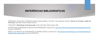 REFERÊNCIAS BIBLIOGRAFICAS
GONÇALVES, Amanda Boza; MALVEZZI, Rosane Aparecida Belieiro; DA CRUZ, Vilma Aparecida Gimenes. Oficina de Formação: projeto de
intervenção. São Paulo, Person Prentice Hall, 2011.
THIOLLENT, M. Metodologia da Pesquisa-ação (14ªed.) São Paulo: Editora Cortez, 2005.
ROTEIRO PARA ELABORAÇÃO DE PROJETO DE INTERVENÇÃO; Disponível em: http://www.unitins.br/servicosocial/arquivos/estagio/anexoVII.pdf.
Acesso em 20/05/2015.
MODELO DE PROJETO DE INTERVENÇÃO DO SERVIÇO SOCIAL; Disponível em: http://amoservicosocial.blogspot.com.br/2013/05/modelo-de-
projeto-de-intervencao-do.html. Acesso em 20/05/2015.
 