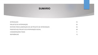 SUMÁRIO
INTRODUÇÃO 03
PROJETOS DE INTERVENÇÃO 04
ROTEIRO PARA ELABORAÇÃO DE UM PROJETO DE INTERVENÇÃO 05
PROPOSTA DE PROJETO DE INTERVENÇÃO SOCIAL 08
CONSIDERAÇÕES FINAIS 11
REFERÊNCIAS 12
 