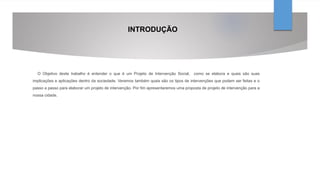 INTRODUÇÃO
O Objetivo deste trabalho é entender o que é um Projeto de Intervenção Social, como se elabora e quais são suas
implicações e aplicações dentro da sociedade. Veremos também quais são os tipos de intervenções que podem ser feitas e o
passo a passo para elaborar um projeto de intervenção. Por fim apresentaremos uma proposta de projeto de intervenção para a
nossa cidade.
 