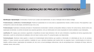 ROTEIRO PARA ELABORAÇÃO DE PROJETO DE INTERVENÇÃO
Identificação / Apresentação: Contextualiza o local em que o projeto será implementado, no caso a instituição onde se realiza o estágio.
Problematização, Justificativa e Contextualização: Poderá ser apresentado em um único texto ou separadamente, ficando a critério do aluno. Para especificar o que
corresponde a cada uma das etapas, abordaremos aqui uma a uma.
Problematização: Explicitará a demanda priorizada no “levantamento de demandas” contendo as discussões relativas a mesma. Em outros termos, deverá conter uma
explanação da demanda, no sentido de desvelar seus aspectos geradores, como as interlocuções com outras requisições da mesma realidade e suas implicações..
Justificativa: É o espaço para convencer, argumentar a importância de atuar nessa demanda e não em outra, lembrando a importância de termos argumentos bem
elaborados, a partir do conhecimento da realidade e não com base no senso comum. É o porquê da ação a ser desenvolvida.
Contextualização: Aborda-se neste aspecto o conjunto de fundamentação teórico-histórica que sustenta a intervenção e é alimentada por ela, em um processo
dialético. É nesse momento que pode explicitar a realidade em que a demanda trabalhada está inserida tanto nos aspectos macro ( transformações do mundo do
trabalho, políticas sociais, organizações da sociedade civil, etc) como no local (estratégias institucionais, rede de serviçosdisponíveis, correlações de forças, dados da
realidade, atores, entre outros).
 