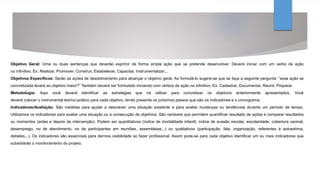 Objetivo Geral: Uma ou duas sentenças que deverão exprimir de forma ampla ação que se pretende desenvolver. Deverá iniciar com um verbo de ação
no infinitivo. Ex: Realizar, Promover, Construir, Estabelecer, Capacitar, Instrumentalizar...
Objetivos Específicos: Serão as ações de desdobramento para alcançar o objetivo geral. Ao formulá-lo sugere-se que se faça a seguinte pergunta: “essa ação se
concretizada levará ao objetivo maior?” Também deverá ser formulado iniciando com verbos de ação no infinitivo. Ex: Cadastrar, Documentar, Reunir, Preparar.
Metodologia: Aqui você deverá identificar as estratégias que irá utilizar para concretizar os objetivos anteriormente apresentados. Você
deverá colocar o instrumental teórico-prático para cada objetivo, tendo presente os próximos passos que são os indicadores e o cronograma.
Indicadores/Avaliação: São medidas para ajudar a descrever uma situação existente e para avaliar mudanças ou tendências durante um período de tempo.
Utilizamos os indicadores para avaliar uma situação ou a consecução de objetivos. São variáveis que permitem quantificar resultado de ações e comparar resultados
ou momentos (antes e depois da intervenção). Podem ser quantitativos (índice de mortalidade infantil, índice de evasão escolar, escolaridade, cobertura vacinal,
desemprego, no de atendimento, no de participantes em reuniões, assembleias...) ou qualitativos (participação, fala, organização, referentes à autoestima,
debates...). Os indicadores são essenciais para darmos visibilidade ao fazer profissional. Assim pode-se para cada objetivo identificar um ou mais indicadores que
subsidiarão o monitoramento do projeto.
 