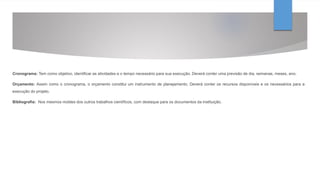 Cronograma: Tem como objetivo, identificar as atividades e o tempo necessário para sua execução. Deverá conter uma previsão de dia, semanas, meses, ano.
Orçamento: Assim como o cronograma, o orçamento constitui um instrumento de planejamento. Deverá conter os recursos disponíveis e os necessários para a
execução do projeto.
Bibliografia: Nos mesmos moldes dos outros trabalhos científicos, com destaque para os documentos da instituição.
 