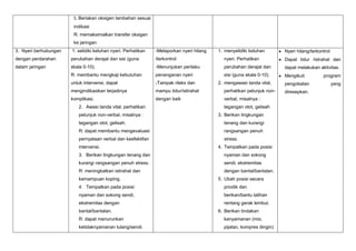 5. Beriakan oksigen tambahan sesuai
indikasi
R: memaksimalkan transfer oksigen
ke jaringan
3. Nyeri berhubungan

1. selidiki keluhan nyeri. Perhatikan

-Melaporkan nyeri hilang

dengan perdarahan

perubahan derajat dan sisi (guna

/terkontrol

nyeri. Perhatikan

Dapat tidur /istrahat dan

dalam jaringan

skala 0-10).

-Menunjukan perilaku

perubahan derajat dan

dapat melakukan aktivitas.

R: membantu mengkaji kebutuhan

penanganan nyeri

sisi (guna skala 0-10).

Mengikuti

untuk intervensi, dapat

-Tampak rileks dan

mengindikasikan terjadinya

mampu tidur/istirahat

perhatikan petunjuk non-

komplikasi.

dengan baik

verbal, misalnya :

2. Awasi tanda vital, perhatikan
petunjuk non-verbal, misalnya :

1. menyelidiki keluhan

2. mengawasi tanda vital,

tegangan otot, gelisah
3. Berikan lingkungan

tegangan otot, gelisah.

tenang dan kurangi

R: dapat membantu mengevaluasi

rangsangan penuh

pernyataan verbal dan keefektifan

stress.

intervensi.

4. Tempatkan pada posisi

3. Berikan lingkungan tenang dan

nyaman dan sokong

kurangi rangsangan penuh stress.

sendi, ekstremitas

R: meningkatkan istirahat dan

dengan bantal/bantalan.

kemampuan koping.

5. Ubah posisi secara

4. Tempatkan pada posisi

priodik dan

nyaman dan sokong sendi,

berikan/bantu latihan

ekstremitas dengan

rentang gerak lembut.

bantal/bantalan.

6. Berikan tindakan

R: dapat menurunkan

kenyamanan (mis;

ketidaknyamanan tulang/sendi.

pijatan, kompres dingin)

Nyeri hilang/terkontrol

pengobatan
diresepkan.

program
yang

 
