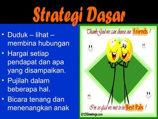 • Duduk – lihat –
membina hubungan
• Hargai setiap
pendapat dan apa
yang disampaikan.
• Pujilah dalam
beberapa hal.
• Bicara tenang dan
menenangkan anak
 