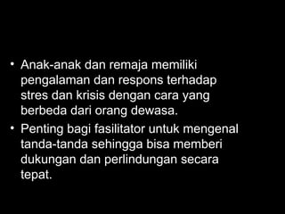 • Anak-anak dan remaja memiliki
pengalaman dan respons terhadap
stres dan krisis dengan cara yang
berbeda dari orang dewasa.
• Penting bagi fasilitator untuk mengenal
tanda-tanda sehingga bisa memberi
dukungan dan perlindungan secara
tepat.
 