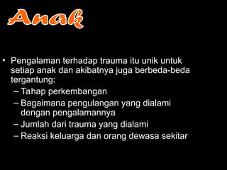 • Pengalaman terhadap trauma itu unik untuk
setiap anak dan akibatnya juga berbeda-beda
tergantung:
– Tahap perkembangan
– Bagaimana pengulangan yang dialami
dengan pengalamannya
– Jumlah dari trauma yang dialami
– Reaksi keluarga dan orang dewasa sekitar
 