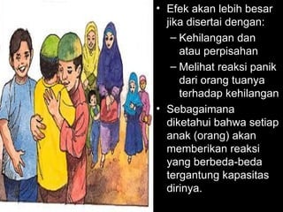 • Efek akan lebih besar
jika disertai dengan:
– Kehilangan dan
atau perpisahan
– Melihat reaksi panik
dari orang tuanya
terhadap kehilangan
• Sebagaimana
diketahui bahwa setiap
anak (orang) akan
memberikan reaksi
yang berbeda-beda
tergantung kapasitas
dirinya.
 