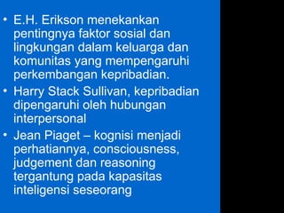 • E.H. Erikson menekankan
pentingnya faktor sosial dan
lingkungan dalam keluarga dan
komunitas yang mempengaruhi
perkembangan kepribadian.
• Harry Stack Sullivan, kepribadian
dipengaruhi oleh hubungan
interpersonal
• Jean Piaget – kognisi menjadi
perhatiannya, consciousness,
judgement dan reasoning
tergantung pada kapasitas
inteligensi seseorang
 